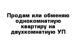 Продам или обменяю однокомнатную квартиру на двухкомнатную УП